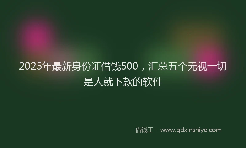 2025年最新身份证借钱500，汇总五个无视一切是人就下款的软件