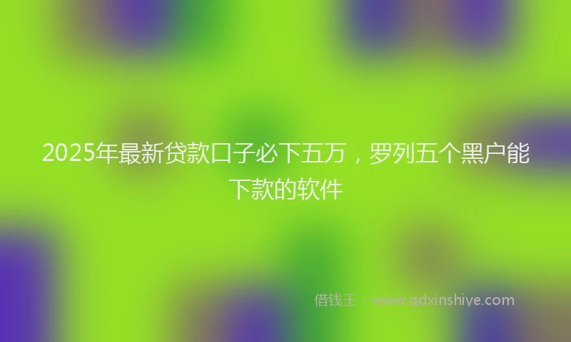 2025年最新贷款口子必下五万，罗列五个黑户能下款的软件