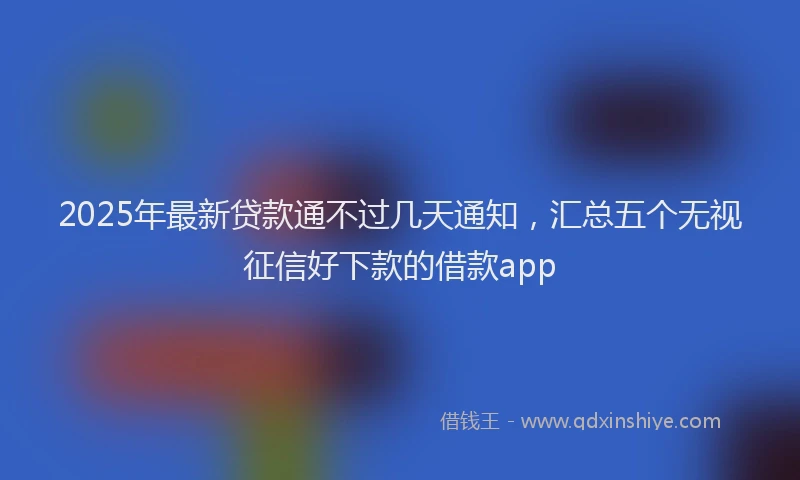 2025年最新贷款通不过几天通知，汇总五个无视征信好下款的借款app