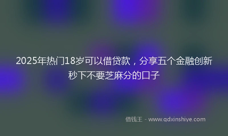 2025年热门18岁可以借贷款，分享五个金融创新秒下不要芝麻分的口子