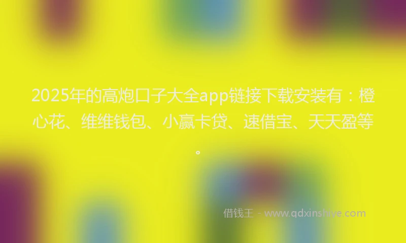 2025年的高炮口子大全app链接下载安装有：橙心花、维维钱包、小赢卡贷、速借宝、天天盈等。