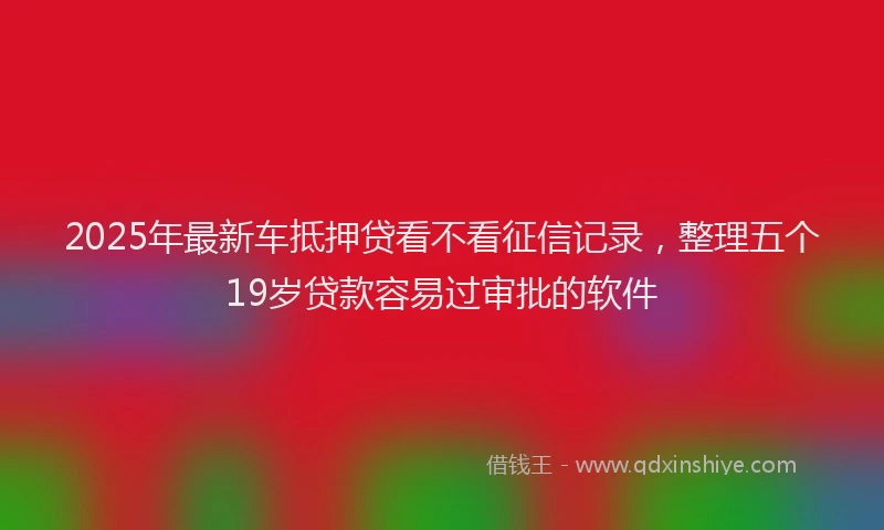 2025年最新车抵押贷看不看征信记录，整理五个19岁贷款容易过审批的软件