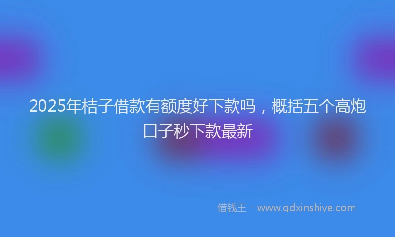 2025年桔子借款有额度好下款吗，概括五个高炮口子秒下款最新