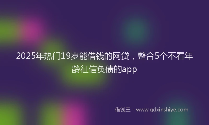 2025年热门19岁能借钱的网贷，整合5个不看年龄征信负债的app