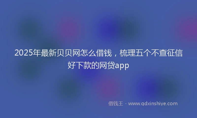 2025年最新贝贝网怎么借钱，梳理五个不查征信好下款的网贷app