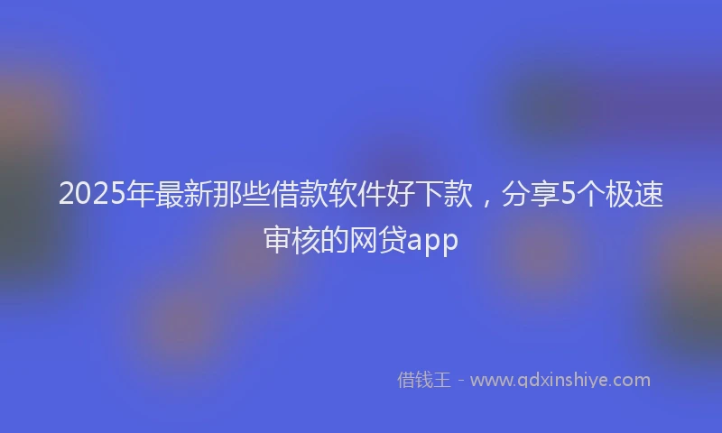 2025年最新那些借款软件好下款，分享5个极速审核的网贷app