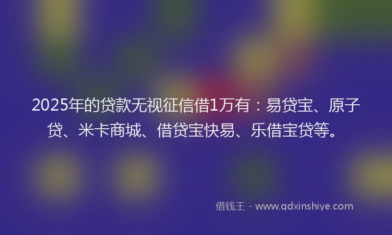 2025年的贷款无视征信借1万有：易贷宝、原子贷、米卡商城、借贷宝快易、乐借宝贷等。