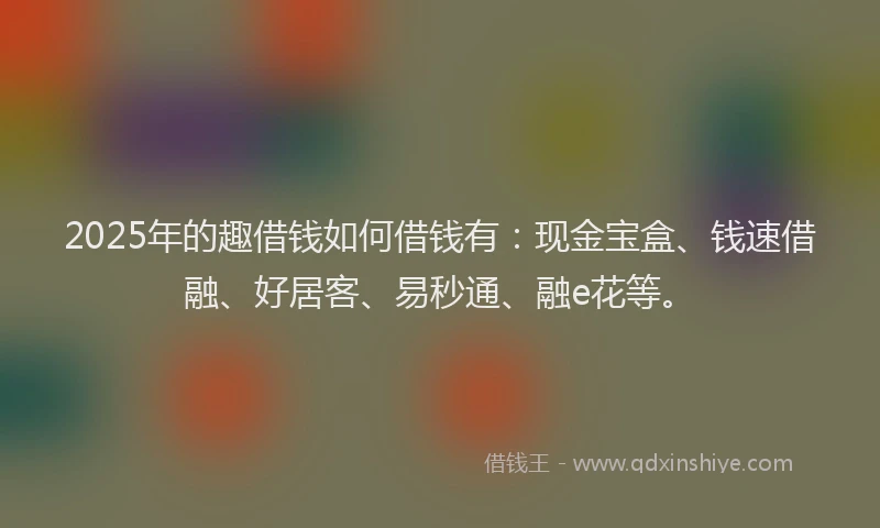 2025年的趣借钱如何借钱有：现金宝盒、钱速借融、好居客、易秒通、融e花等。