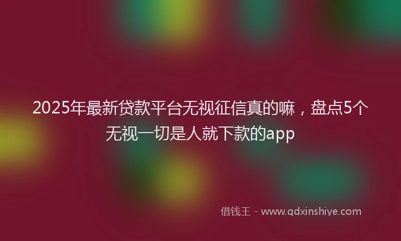 2025年最新贷款平台无视征信真的嘛，盘点5个无视一切是人就下款的app