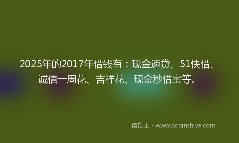 2025年的2017年借钱有：现金速贷、51快借、诚信一周花、吉祥花、现金秒借宝等。