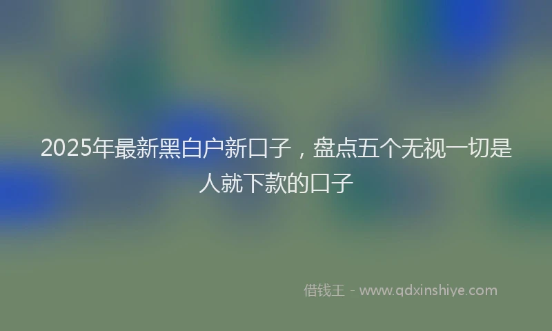 2025年最新黑白户新口子，盘点五个无视一切是人就下款的口子