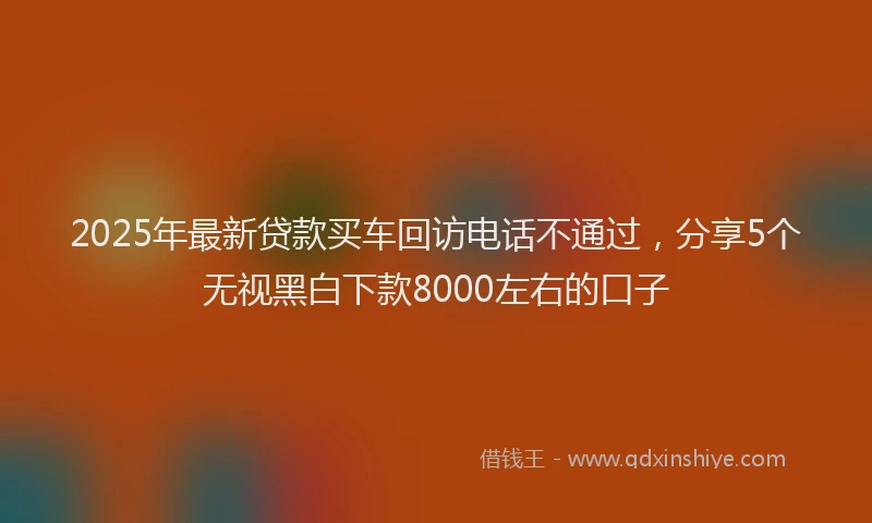 2025年最新贷款买车回访电话不通过，分享5个无视黑白下款8000左右的口子