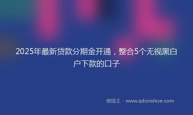 2025年最新贷款分期金开通，整合5个无视黑白户下款的口子