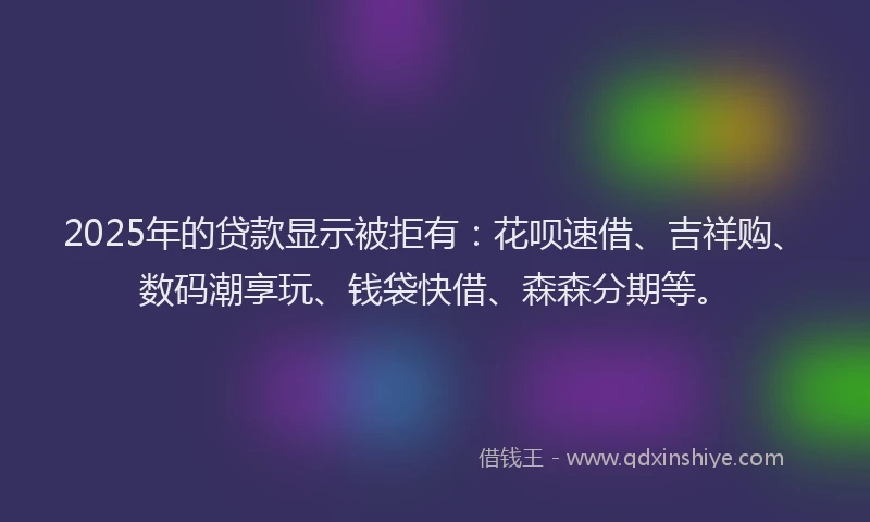 2025年的贷款显示被拒有：花呗速借、吉祥购、数码潮享玩、钱袋快借、森森分期等。