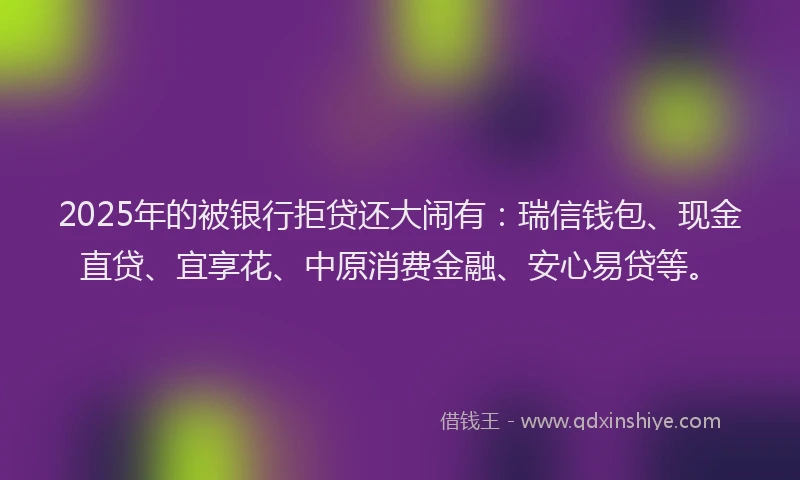 2025年的被银行拒贷还大闹有：瑞信钱包、现金直贷、宜享花、中原消费金融、安心易贷等。