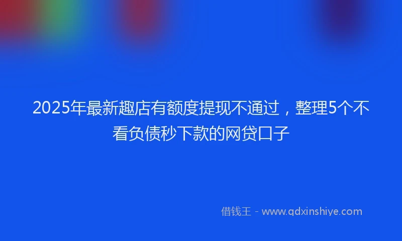 2025年最新趣店有额度提现不通过，整理5个不看负债秒下款的网贷口子