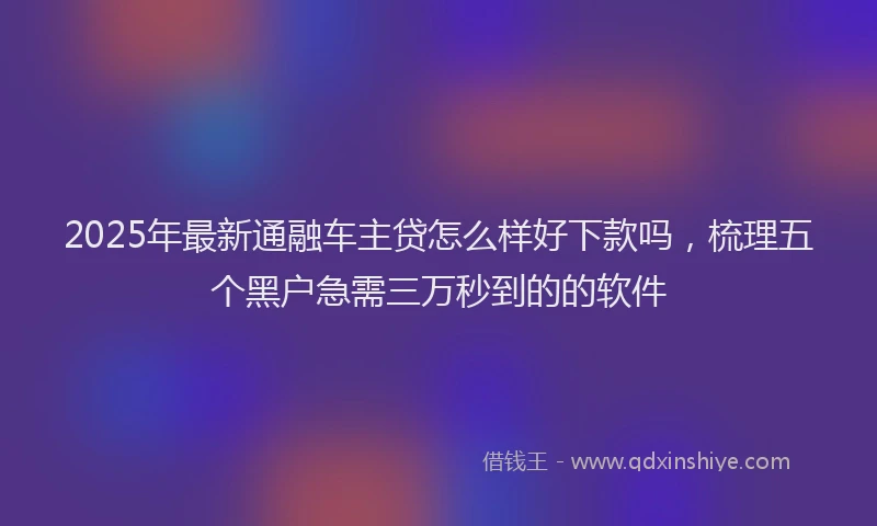 2025年最新通融车主贷怎么样好下款吗，梳理五个黑户急需三万秒到的的软件