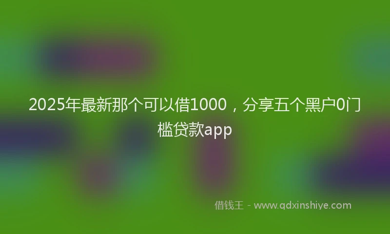 2025年最新那个可以借1000，分享五个黑户0门槛贷款app