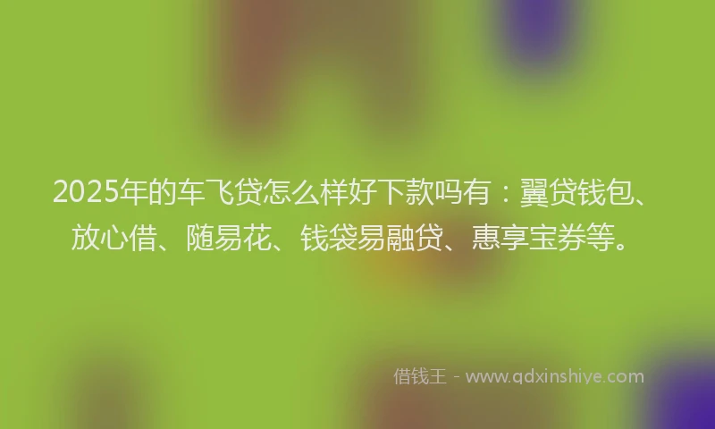 2025年的车飞贷怎么样好下款吗有：翼贷钱包、放心借、随易花、钱袋易融贷、惠享宝券等。