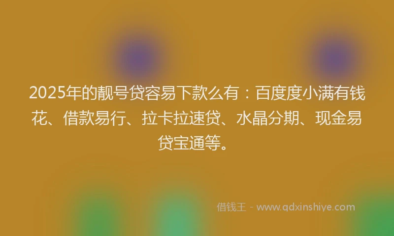2025年的靓号贷容易下款么有：百度度小满有钱花、借款易行、拉卡拉速贷、水晶分期、现金易贷宝通等。