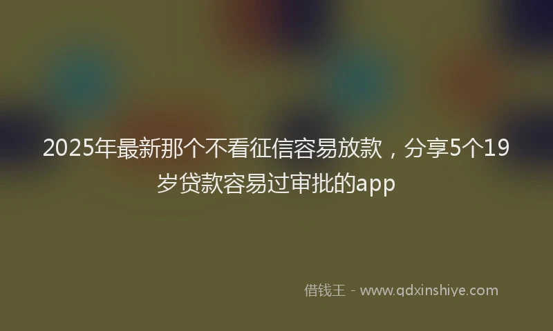 2025年最新那个不看征信容易放款，分享5个19岁贷款容易过审批的app