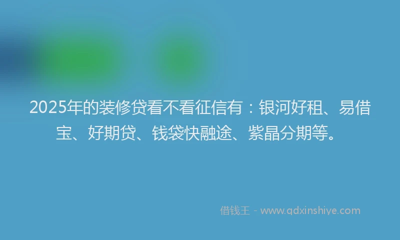 2025年的装修贷看不看征信有：银河好租、易借宝、好期贷、钱袋快融途、紫晶分期等。