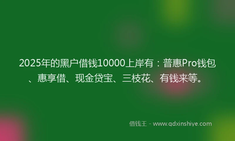 2025年的黑户借钱10000上岸有：普惠Pro钱包、惠享借、现金贷宝、三枝花、有钱来等。