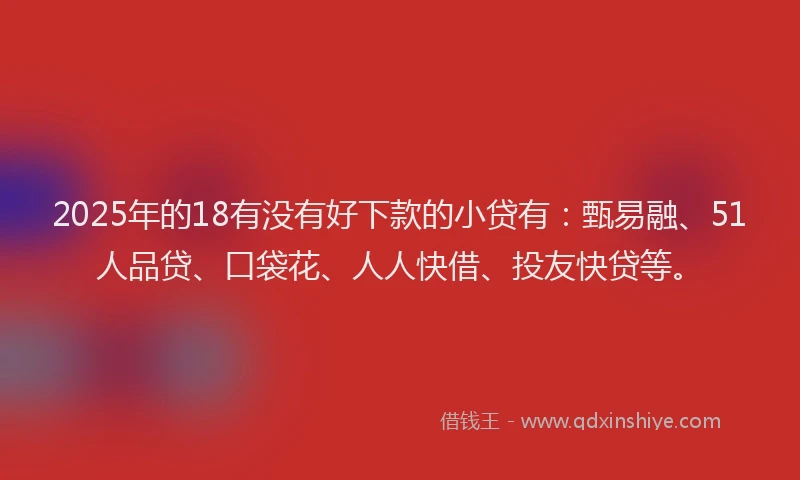 2025年的18有没有好下款的小贷有：甄易融、51人品贷、口袋花、人人快借、投友快贷等。