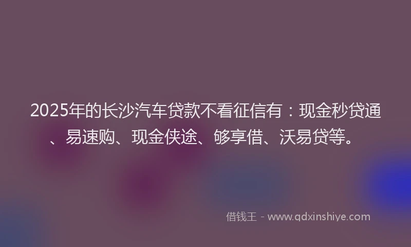 2025年的长沙汽车贷款不看征信有：现金秒贷通、易速购、现金侠途、够享借、沃易贷等。