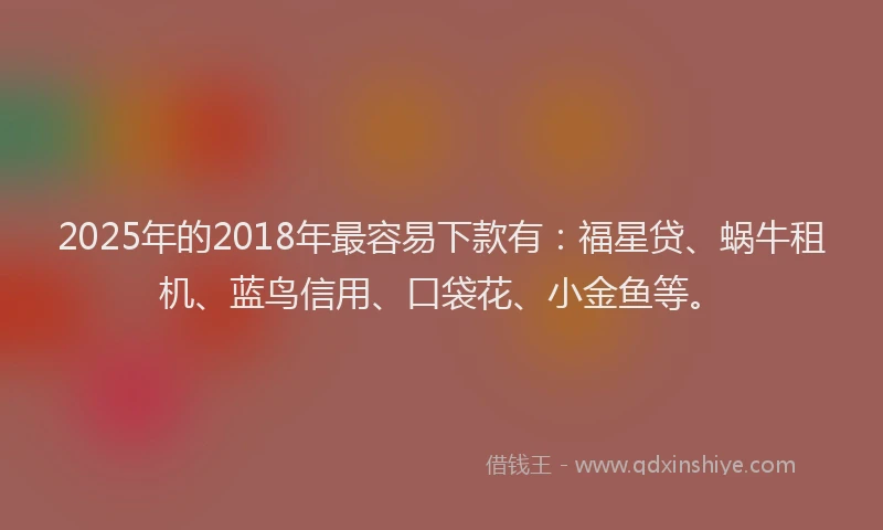 2025年的2018年最容易下款有：福星贷、蜗牛租机、蓝鸟信用、口袋花、小金鱼等。