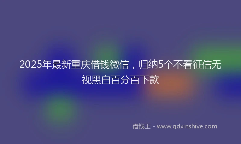 2025年最新重庆借钱微信，归纳5个不看征信无视黑白百分百下款