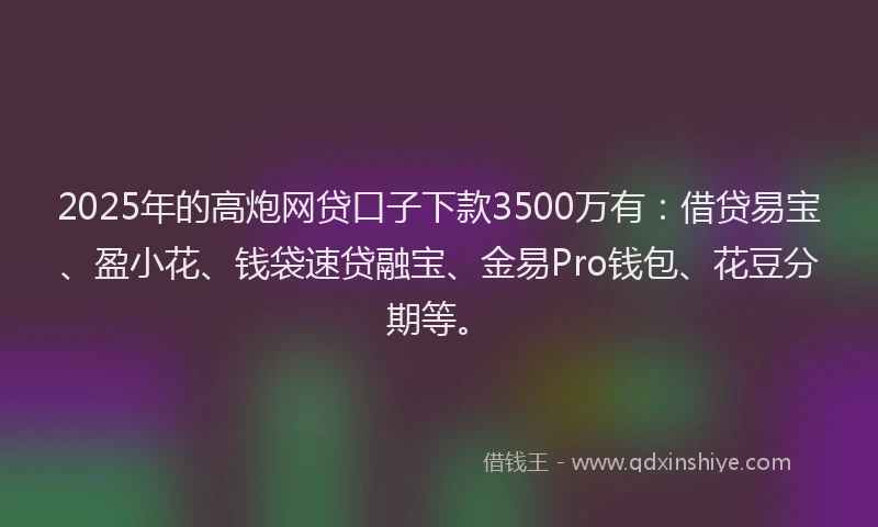 2025年的高炮网贷口子下款3500万有：借贷易宝、盈小花、钱袋速贷融宝、金易Pro钱包、花豆分期等。