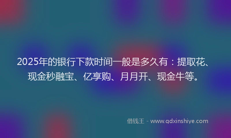 2025年的银行下款时间一般是多久有：提取花、现金秒融宝、亿享购、月月开、现金牛等。