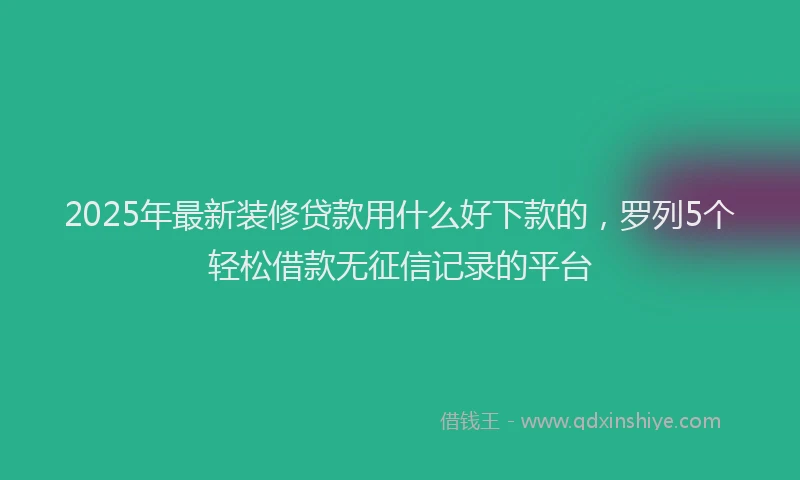 2025年最新装修贷款用什么好下款的，罗列5个轻松借款无征信记录的平台