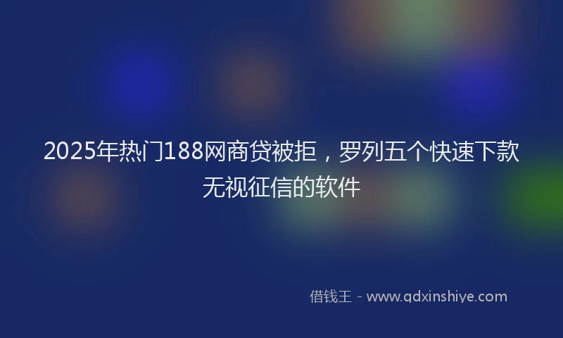 2025年热门188网商贷被拒，罗列五个快速下款无视征信的软件