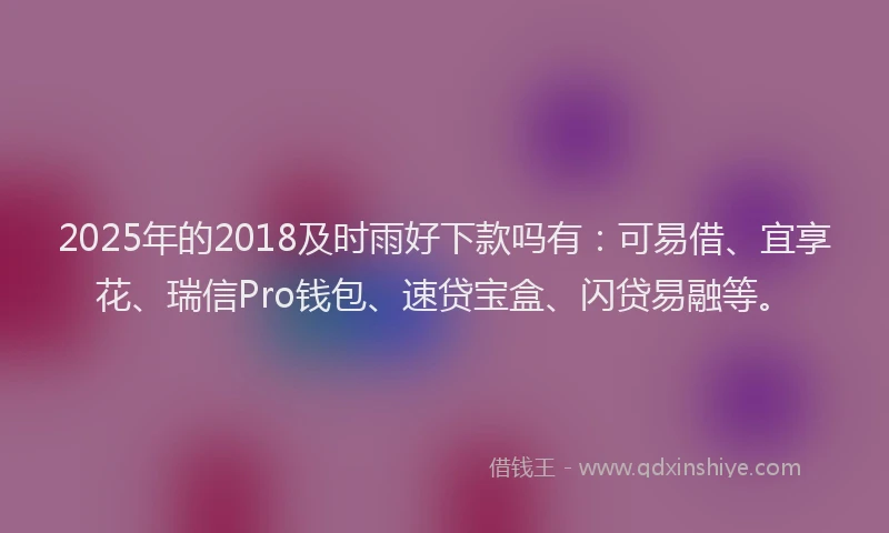 2025年的2018及时雨好下款吗有:可易借、宜享花、瑞信Pro钱包、速贷宝盒、闪贷易融等。