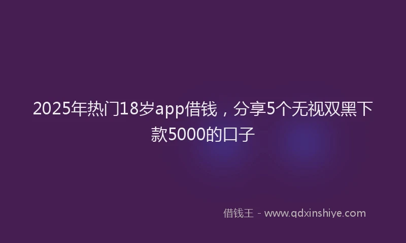 2025年热门18岁app借钱，分享5个无视双黑下款5000的口子