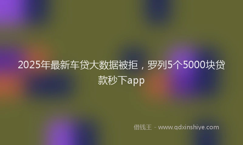 2025年最新车贷大数据被拒，罗列5个5000块贷款秒下app