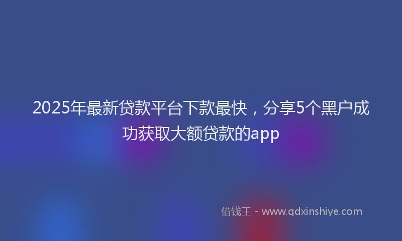 2025年最新贷款平台下款最快，分享5个黑户成功获取大额贷款的app