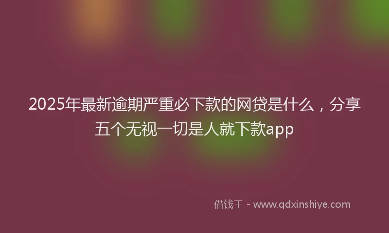 2025年最新逾期严重必下款的网贷是什么，分享五个无视一切是人就下款app