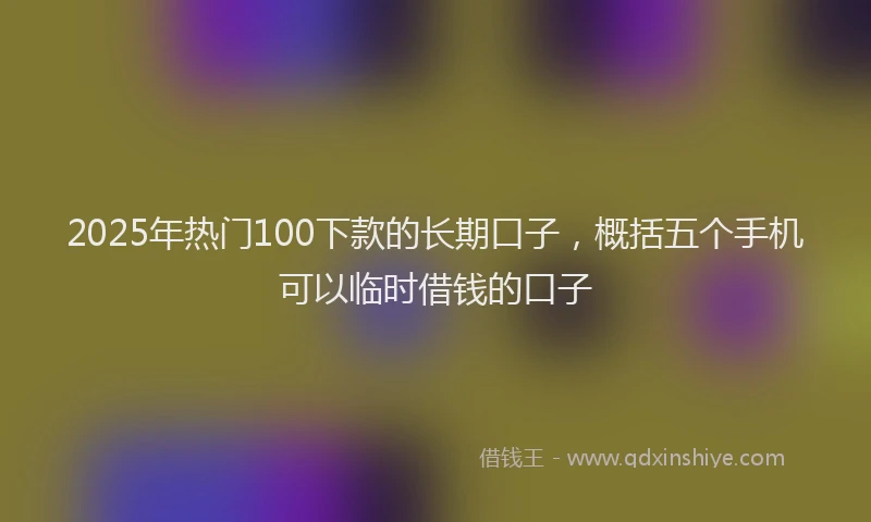 2025年热门100下款的长期口子，概括五个手机可以临时借钱的口子