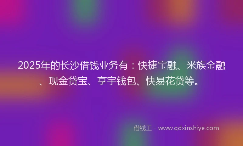 2025年的长沙借钱业务有：快捷宝融、米族金融、现金贷宝、享宇钱包、快易花贷等。