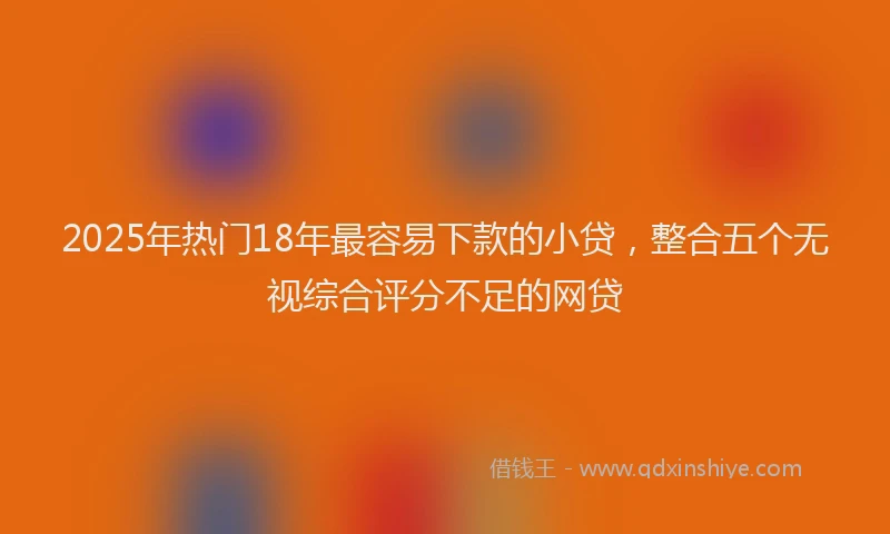 2025年热门18年最容易下款的小贷，整合五个无视综合评分不足的网贷