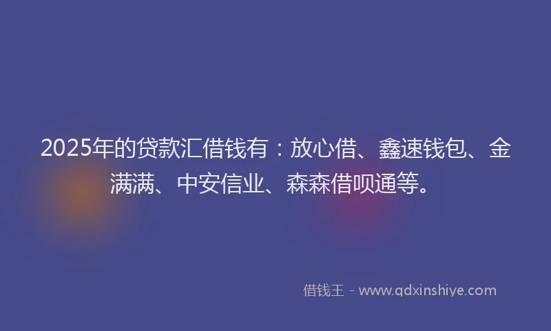 2025年的贷款汇借钱有：放心借、鑫速钱包、金满满、中安信业、森森借呗通等。