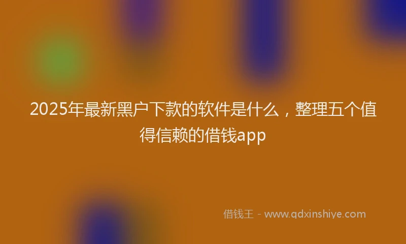 2025年最新黑户下款的软件是什么，整理五个值得信赖的借钱app