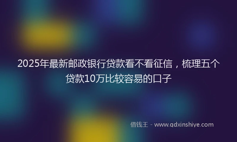 2025年最新邮政银行贷款看不看征信，梳理五个贷款10万比较容易的口子