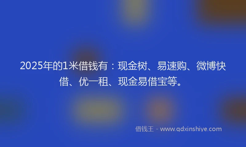 2025年的1米借钱有：现金树、易速购、微博快借、优一租、现金易借宝等。