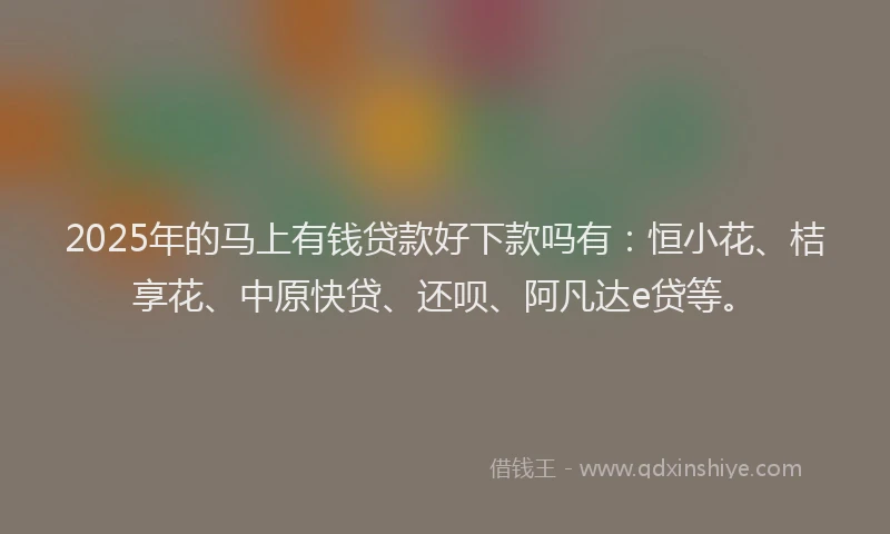 2025年的马上有钱贷款好下款吗有：恒小花、桔享花、中原快贷、还呗、阿凡达e贷等。