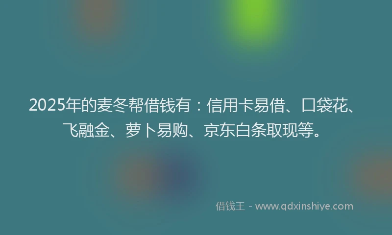 2025年的麦冬帮借钱有：信用卡易借、口袋花、飞融金、萝卜易购、京东白条取现等。