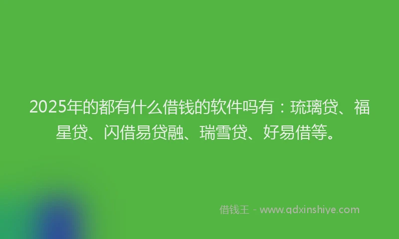 2025年的都有什么借钱的软件吗有:琉璃贷、福星贷、闪借易贷融、瑞雪贷、好易借等。